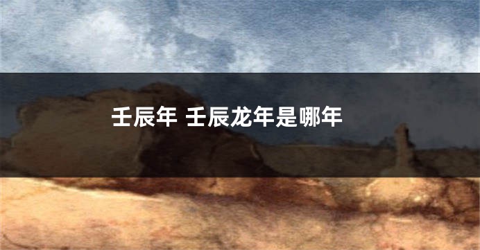 壬辰年 壬辰龙年是哪年