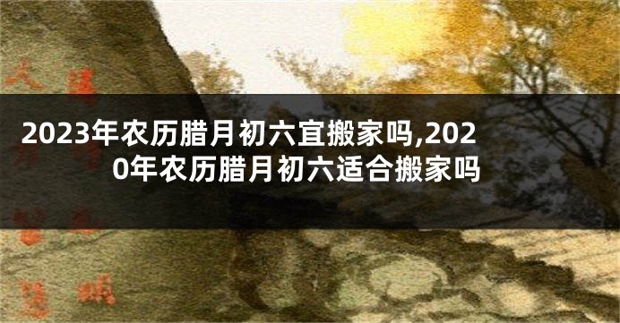 2023年农历腊月初六宜搬家吗,2020年农历腊月初六适合搬家吗