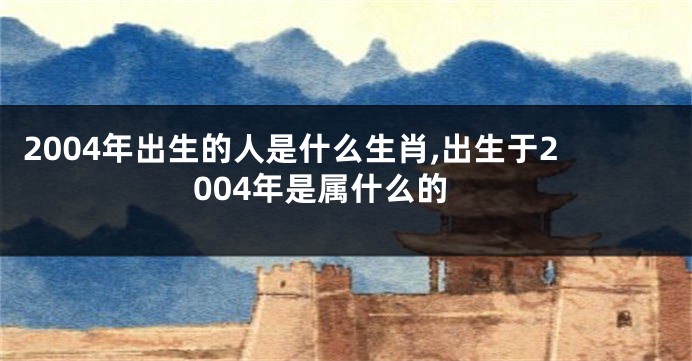 2004年出生的人是什么生肖,出生于2004年是属什么的