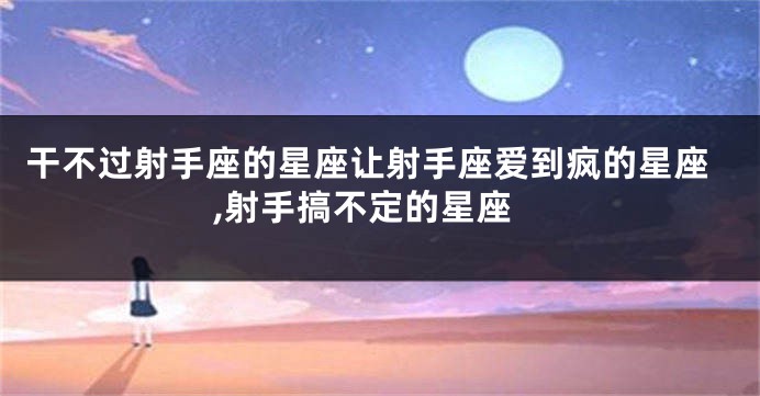 干不过射手座的星座让射手座爱到疯的星座,射手搞不定的星座