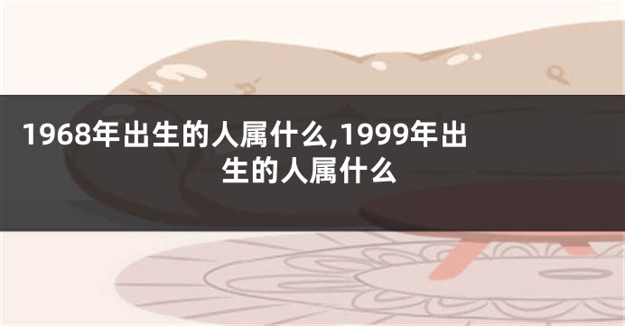 1968年出生的人属什么,1999年出生的人属什么