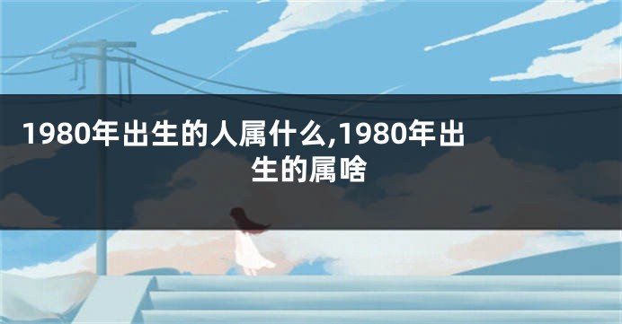 1980年出生的人属什么,1980年出生的属啥