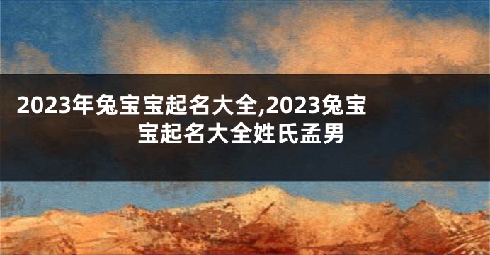 2023年兔宝宝起名大全,2023兔宝宝起名大全姓氏孟男