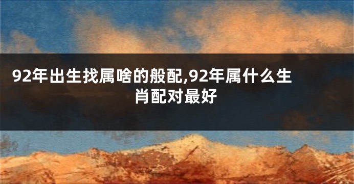 92年出生找属啥的般配,92年属什么生肖配对最好
