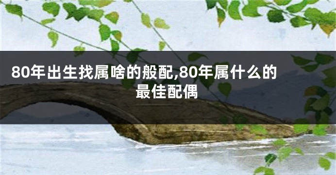 80年出生找属啥的般配,80年属什么的最佳配偶