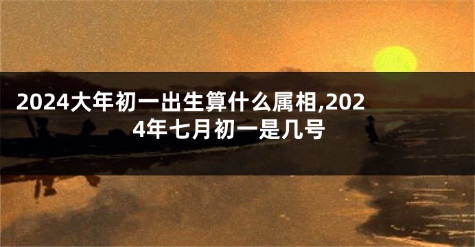 2024大年初一出生算什么属相,2024年七月初一是几号