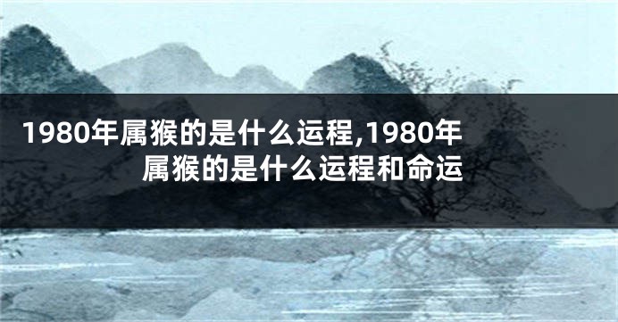 1980年属猴的是什么运程,1980年属猴的是什么运程和命运
