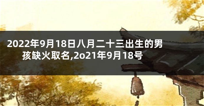 2022年9月18日八月二十三出生的男孩缺火取名,2o21年9月18号