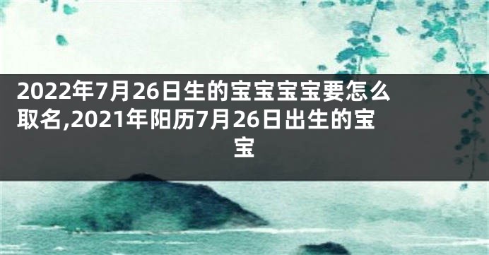 2022年7月26日生的宝宝宝宝要怎么取名,2021年阳历7月26日出生的宝宝