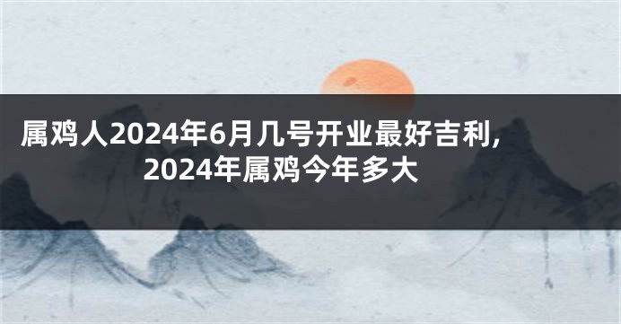 属鸡人2024年6月几号开业最好吉利,2024年属鸡今年多大