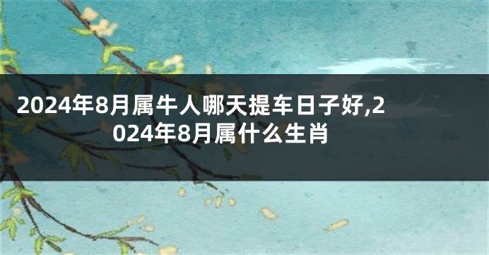 2024年8月属牛人哪天提车日子好,2024年8月属什么生肖