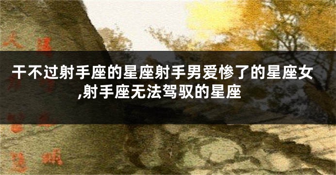 干不过射手座的星座射手男爱惨了的星座女,射手座无法驾驭的星座
