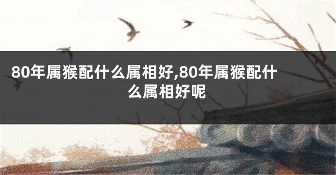 80年属猴配什么属相好,80年属猴配什么属相好呢