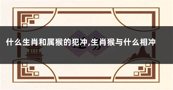 什么生肖和属猴的犯冲,生肖猴与什么相冲