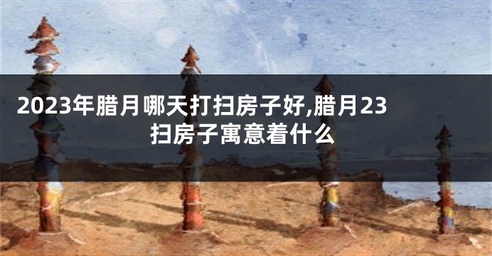2023年腊月哪天打扫房子好,腊月23扫房子寓意着什么