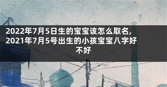 2022年7月5日生的宝宝该怎么取名,2021年7月5号出生的小孩宝宝八字好不好