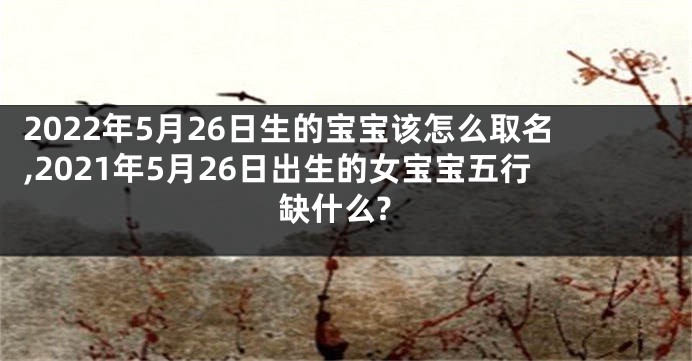 2022年5月26日生的宝宝该怎么取名,2021年5月26日出生的女宝宝五行缺什么?