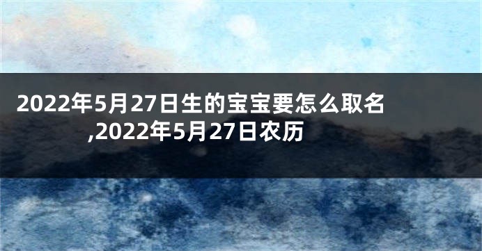 2022年5月27日生的宝宝要怎么取名,2022年5月27日农历