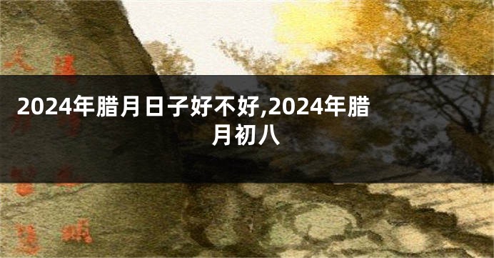 2024年腊月日子好不好,2024年腊月初八