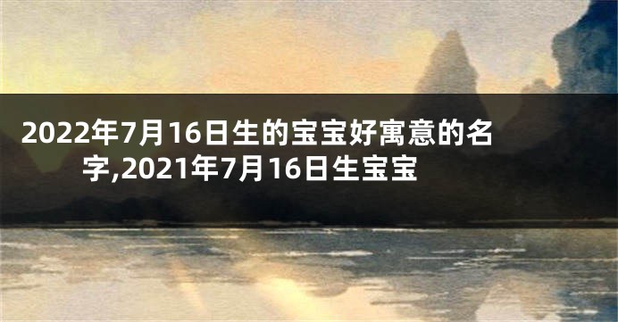 2022年7月16日生的宝宝好寓意的名字,2021年7月16日生宝宝