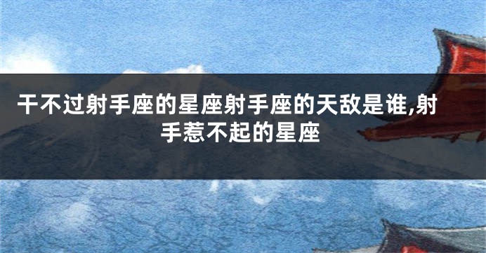 干不过射手座的星座射手座的天敌是谁,射手惹不起的星座