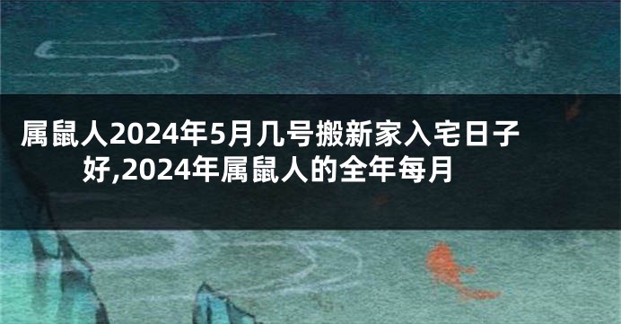 属鼠人2024年5月几号搬新家入宅日子好,2024年属鼠人的全年每月