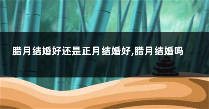腊月结婚好还是正月结婚好,腊月结婚吗