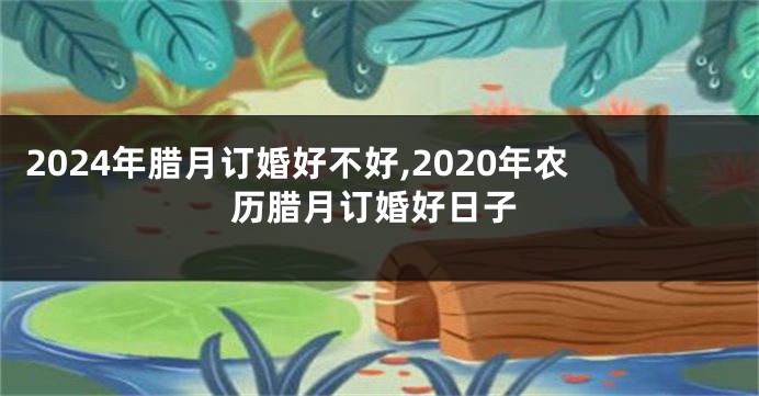 2024年腊月订婚好不好,2020年农历腊月订婚好日子