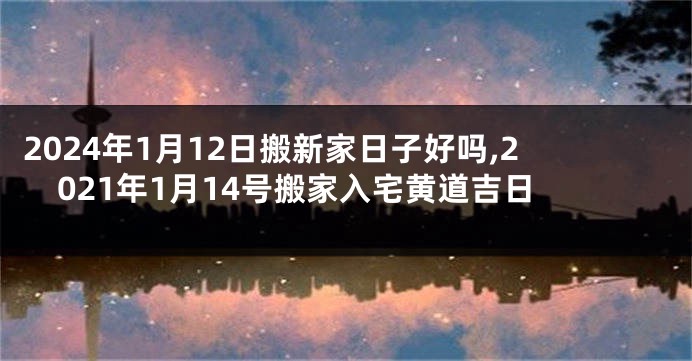 2024年1月12日搬新家日子好吗,2021年1月14号搬家入宅黄道吉日