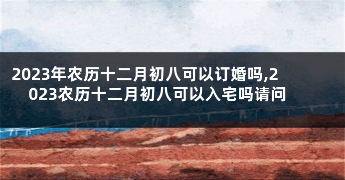 2023年农历十二月初八可以订婚吗,2023农历十二月初八可以入宅吗请问
