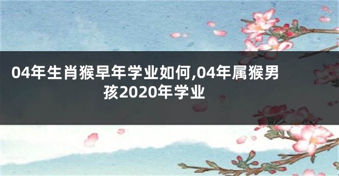 04年生肖猴早年学业如何,04年属猴男孩2020年学业