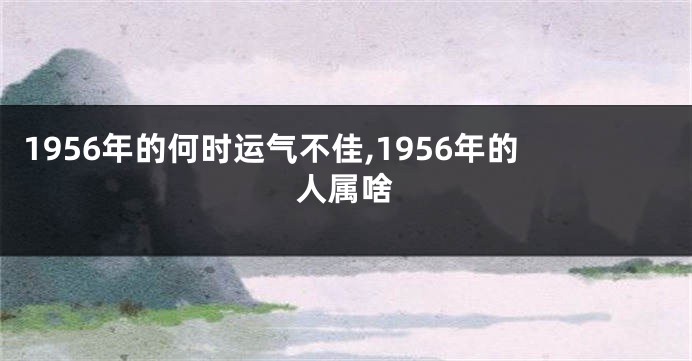 1956年的何时运气不佳,1956年的人属啥