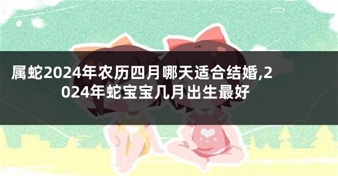 属蛇2024年农历四月哪天适合结婚,2024年蛇宝宝几月出生最好