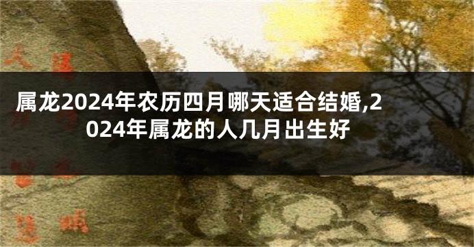 属龙2024年农历四月哪天适合结婚,2024年属龙的人几月出生好