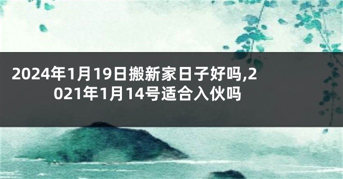 2024年1月19日搬新家日子好吗,2021年1月14号适合入伙吗
