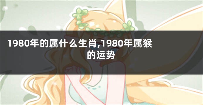 1980年的属什么生肖,1980年属猴的运势