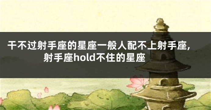 干不过射手座的星座一般人配不上射手座,射手座hold不住的星座