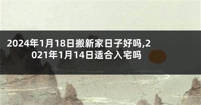 2024年1月18日搬新家日子好吗,2021年1月14日适合入宅吗