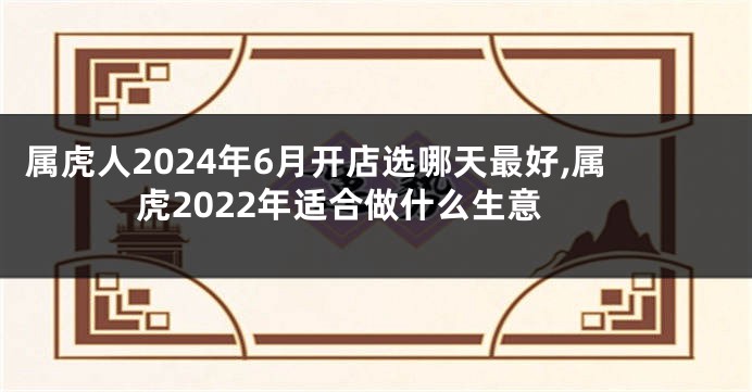 属虎人2024年6月开店选哪天最好,属虎2022年适合做什么生意