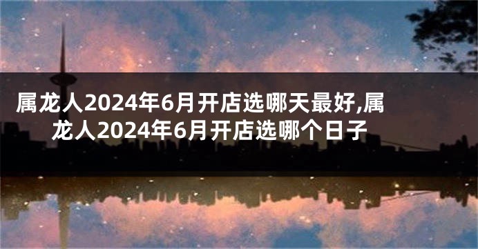 属龙人2024年6月开店选哪天最好,属龙人2024年6月开店选哪个日子
