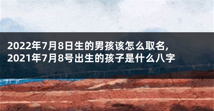 2022年7月8日生的男孩该怎么取名,2021年7月8号出生的孩子是什么八字