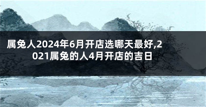 属兔人2024年6月开店选哪天最好,2021属兔的人4月开店的吉日