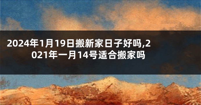 2024年1月19日搬新家日子好吗,2021年一月14号适合搬家吗