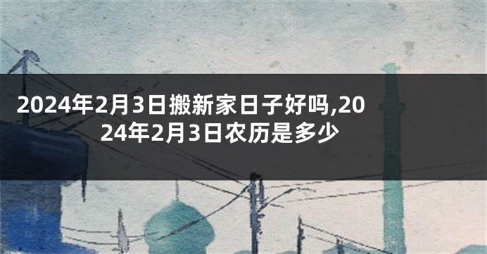 2024年2月3日搬新家日子好吗,2024年2月3日农历是多少