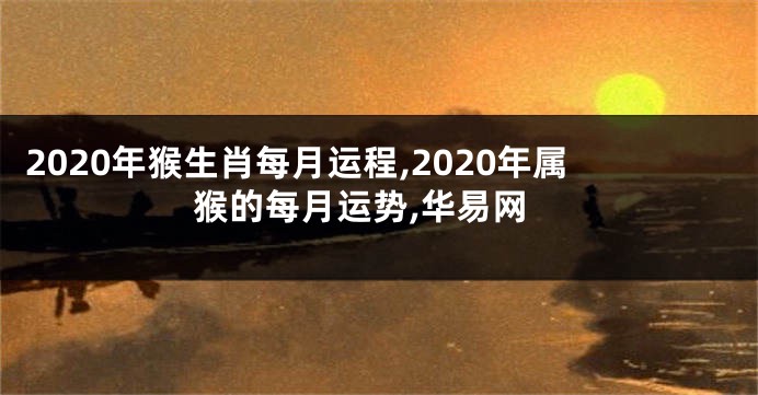 2020年猴生肖每月运程,2020年属猴的每月运势,华易网