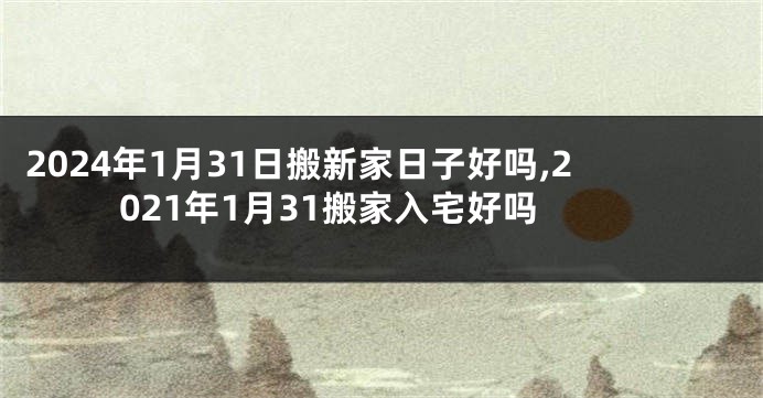 2024年1月31日搬新家日子好吗,2021年1月31搬家入宅好吗