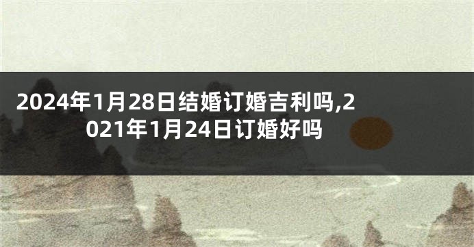 2024年1月28日结婚订婚吉利吗,2021年1月24日订婚好吗