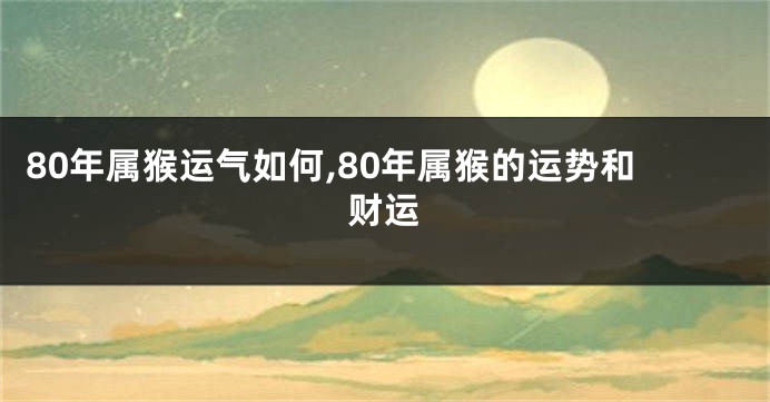 80年属猴运气如何,80年属猴的运势和财运