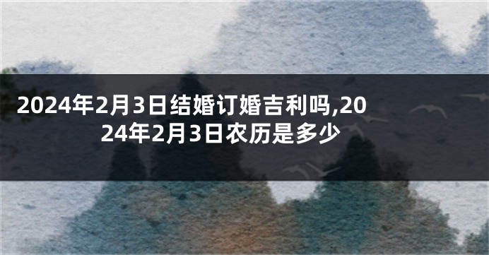 2024年2月3日结婚订婚吉利吗,2024年2月3日农历是多少