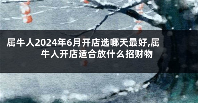 属牛人2024年6月开店选哪天最好,属牛人开店适合放什么招财物